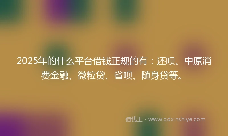 2025年的什么平台借钱正规的有：还呗、中原消费金融、微粒贷、省呗、随身贷等。