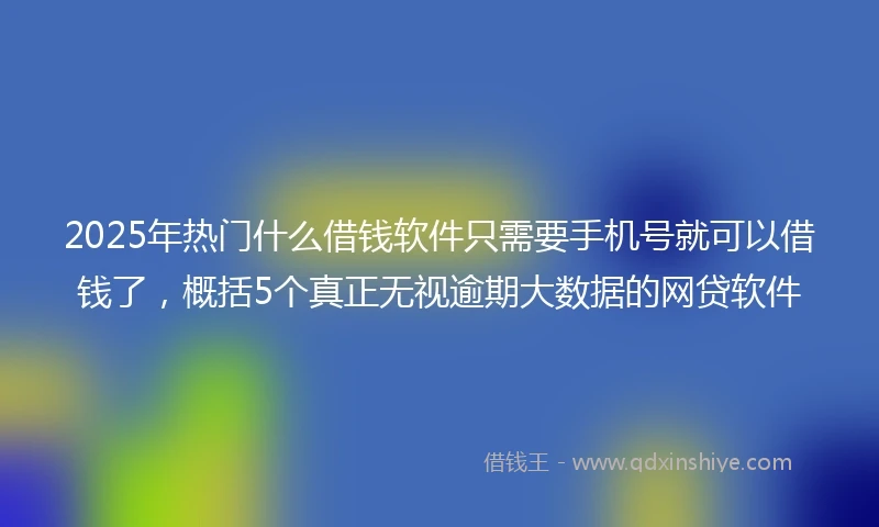 2025年热门什么借钱软件只需要手机号就可以借钱了，概括5个真正无视逾期大数据的网贷软件