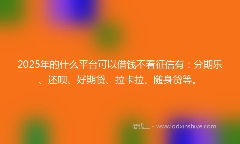 2025年的什么平台可以借钱不看征信有：分期乐、还呗、好期贷、拉卡拉、随身贷等。