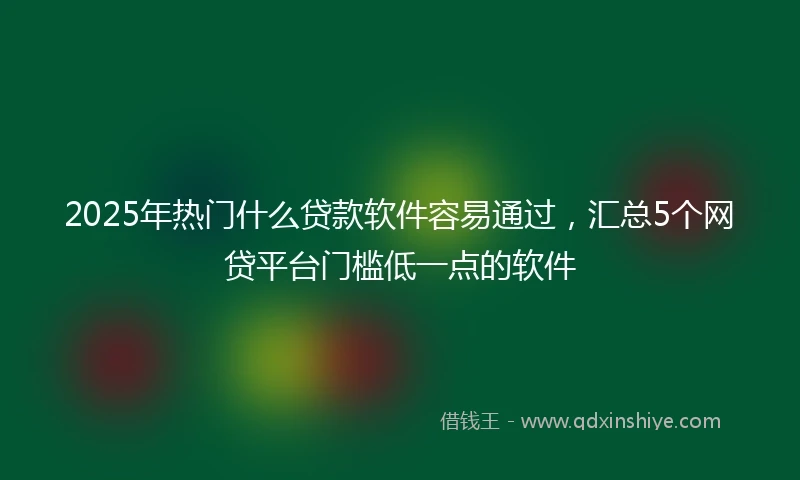 2025年热门什么贷款软件容易通过，汇总5个网贷平台门槛低一点的软件