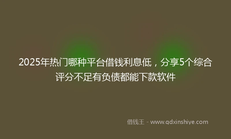 2025年热门哪种平台借钱利息低，分享5个综合评分不足有负债都能下款软件