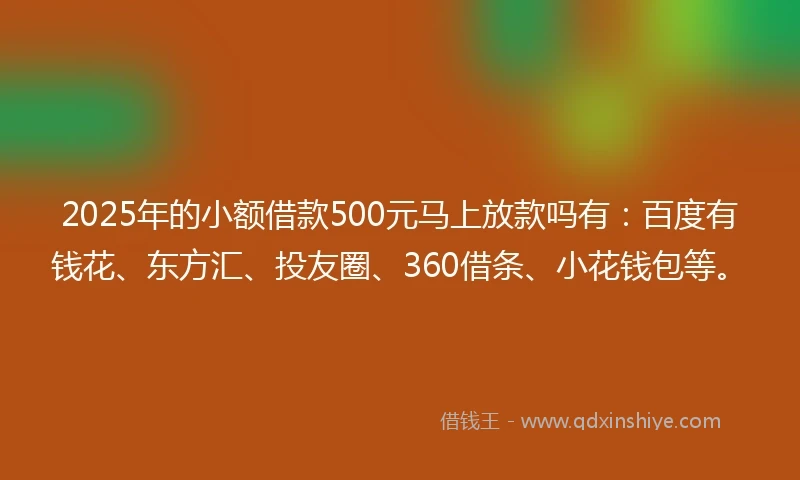 2025年的小额借款500元马上放款吗有：百度有钱花、东方汇、投友圈、360借条、小花钱包等。