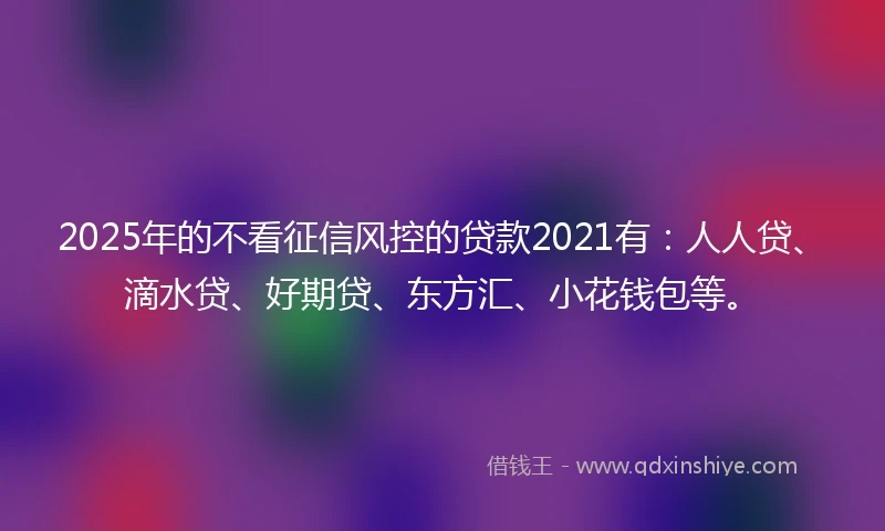 2025年的不看征信风控的贷款2021有：人人贷、滴水贷、好期贷、东方汇、小花钱包等。