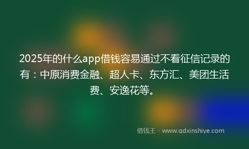 2025年的什么app借钱容易通过不看征信记录的有：中原消费金融、超人卡、东方汇、美团生活费、安逸花等。