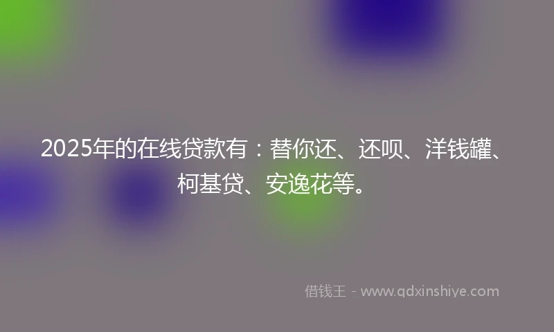 2025年的在线贷款有：替你还、还呗、洋钱罐、柯基贷、安逸花等。