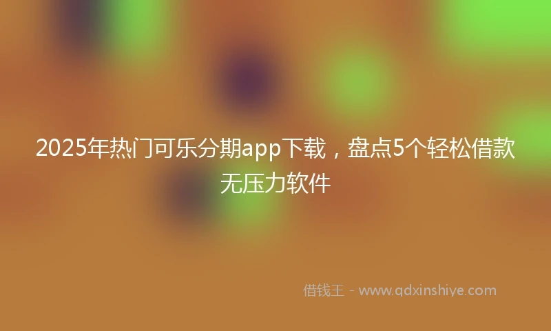 2025年热门可乐分期app下载，盘点5个轻松借款无压力软件