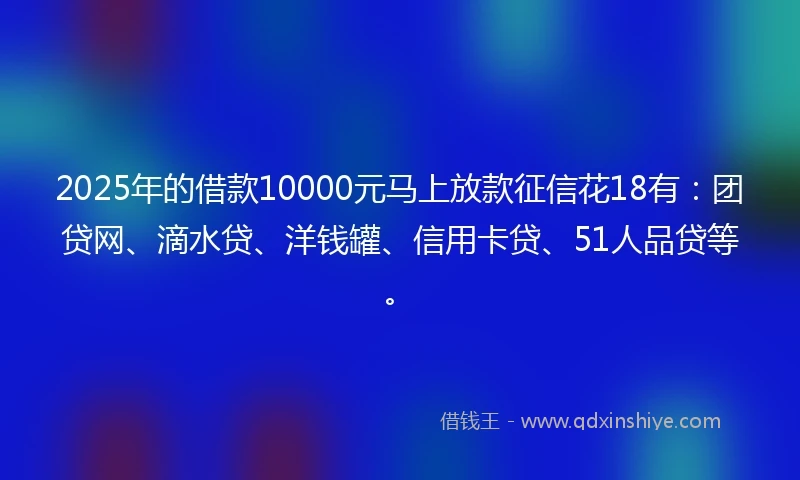 2025年的借款10000元马上放款征信花18有：团贷网、滴水贷、洋钱罐、信用卡贷、51人品贷等。