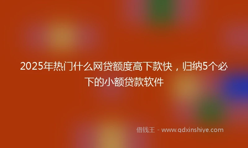 2025年热门什么网贷额度高下款快，归纳5个必下的小额贷款软件