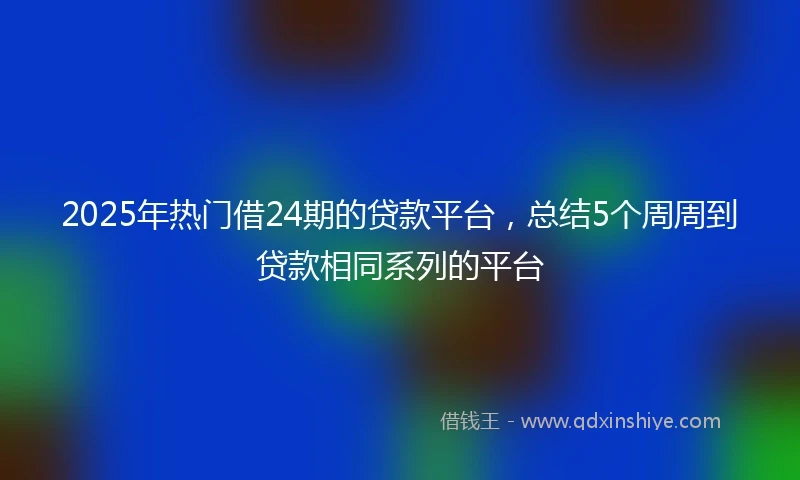 2025年热门借24期的贷款平台，总结5个周周到贷款相同系列的平台