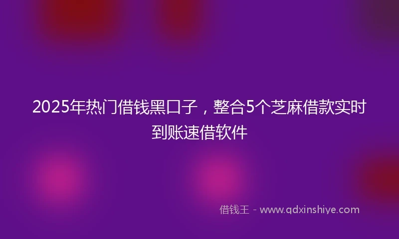 2025年热门借钱黑口子，整合5个芝麻借款实时到账速借软件