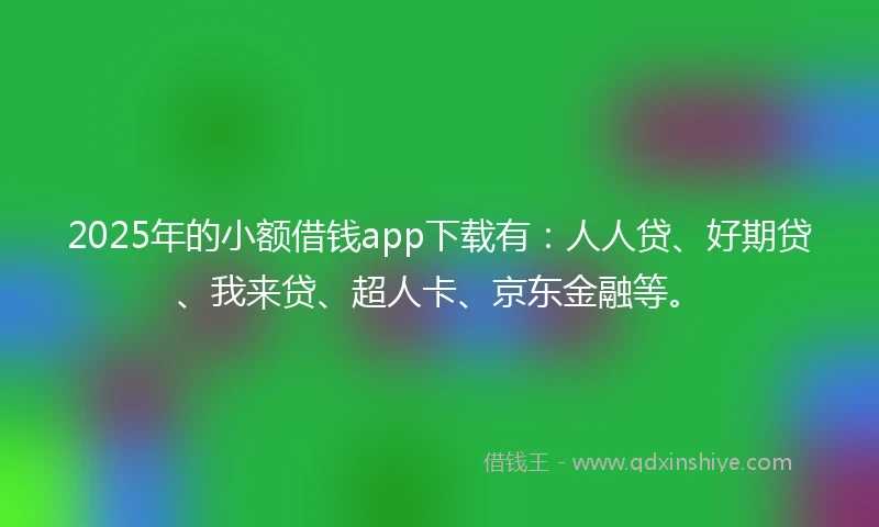 2025年的小额借钱app下载有：人人贷、好期贷、我来贷、超人卡、京东金融等。