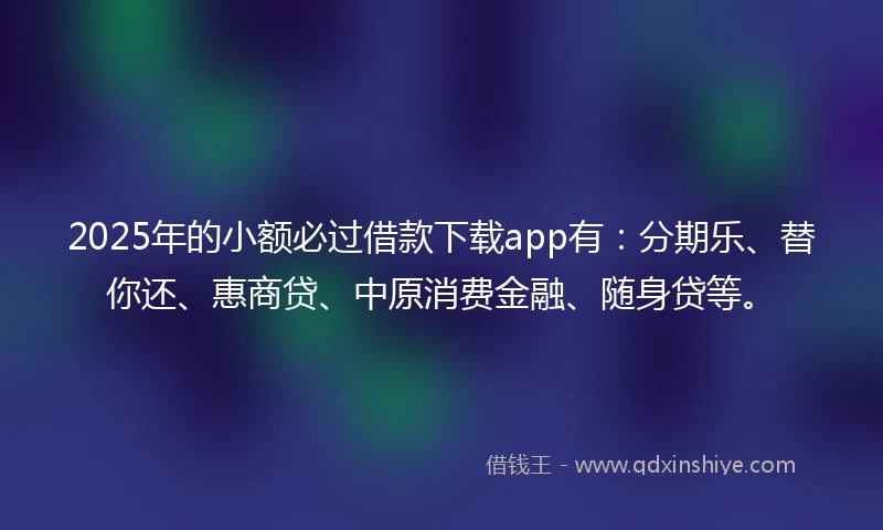 2025年的小额必过借款下载app有：分期乐、替你还、惠商贷、中原消费金融、随身贷等。