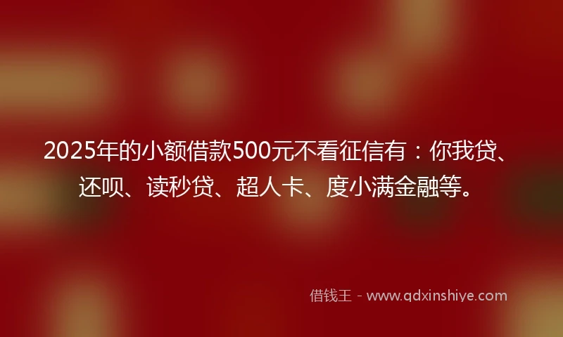 2025年的小额借款500元不看征信有：你我贷、还呗、读秒贷、超人卡、度小满金融等。