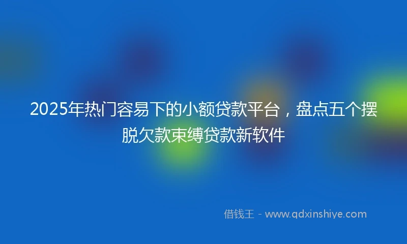 2025年热门容易下的小额贷款平台，盘点五个摆脱欠款束缚贷款新软件