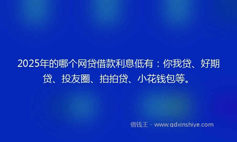 2025年的哪个网贷借款利息低有：你我贷、好期贷、投友圈、拍拍贷、小花钱包等。