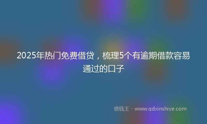 2025年热门免费借贷，梳理5个有逾期借款容易通过的口子