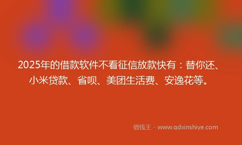 2025年的借款软件不看征信放款快有：替你还、小米贷款、省呗、美团生活费、安逸花等。