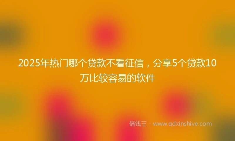 2025年热门哪个贷款不看征信，分享5个贷款10万比较容易的软件