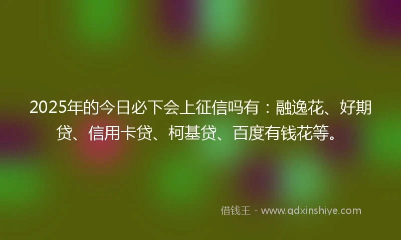 2025年的今日必下会上征信吗有：融逸花、好期贷、信用卡贷、柯基贷、百度有钱花等。