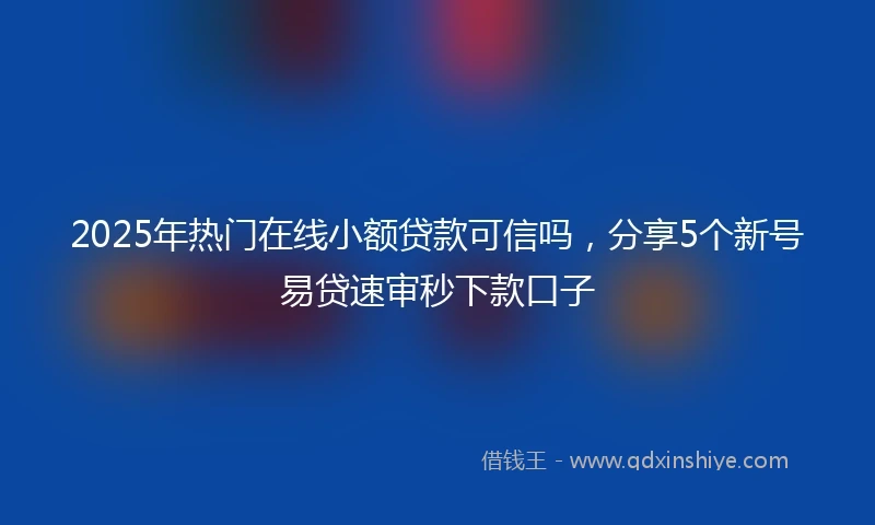 2025年热门在线小额贷款可信吗，分享5个新号易贷速审秒下款口子