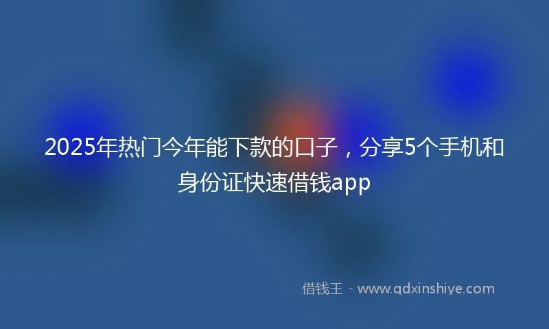 2025年热门今年能下款的口子，分享5个手机和身份证快速借钱app