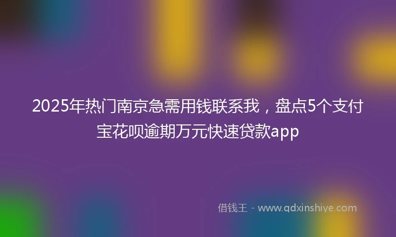 2025年热门南京急需用钱联系我，盘点5个支付宝花呗逾期万元快速贷款app