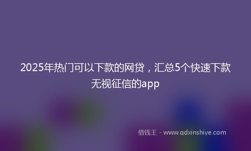 2025年热门可以下款的网贷,汇总5个快速下款无视征信的app