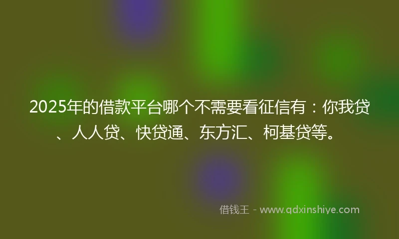 2025年的借款平台哪个不需要看征信有：你我贷、人人贷、快贷通、东方汇、柯基贷等。