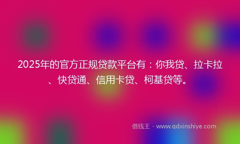 2025年的官方正规贷款平台有：你我贷、拉卡拉、快贷通、信用卡贷、柯基贷等。