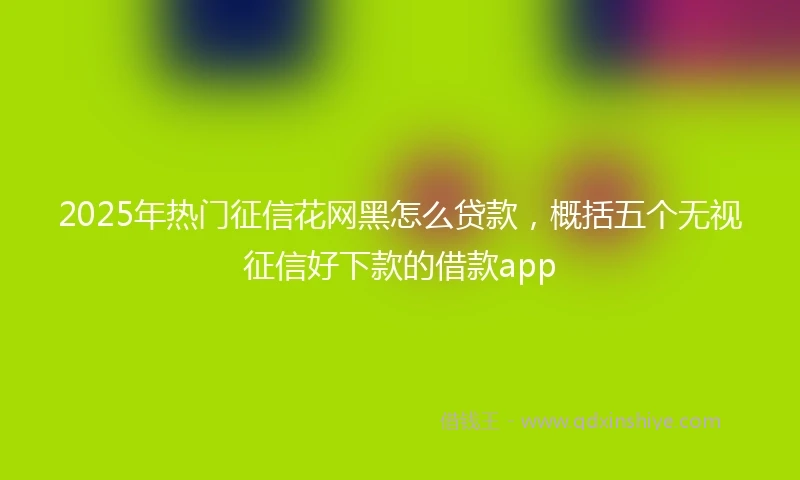 2025年热门征信花网黑怎么贷款，概括五个无视征信好下款的借款app