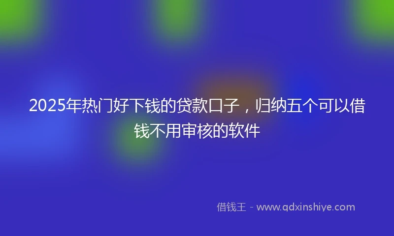 2025年热门好下钱的贷款口子，归纳五个可以借钱不用审核的软件