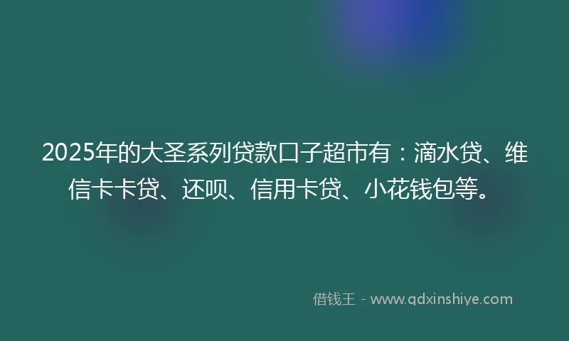 2025年的大圣系列贷款口子超市有：滴水贷、维信卡卡贷、还呗、信用卡贷、小花钱包等。
