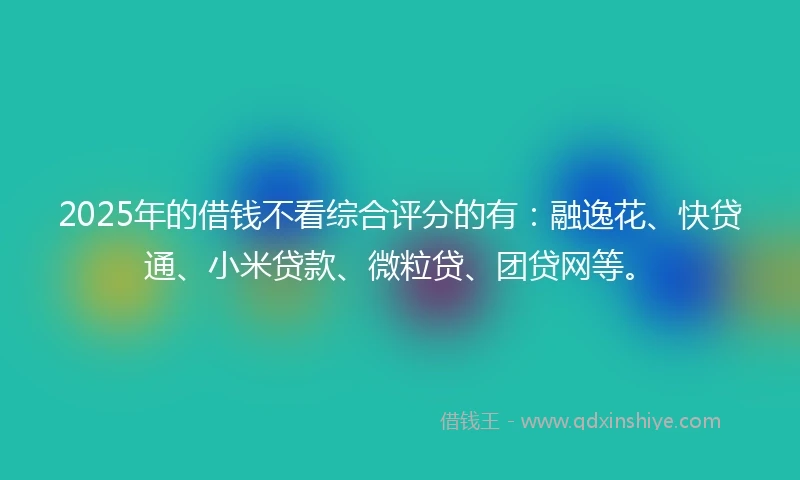 2025年的借钱不看综合评分的有：融逸花、快贷通、小米贷款、微粒贷、团贷网等。
