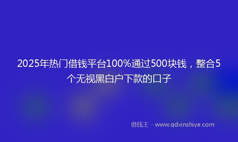 2025年热门借钱平台100%通过500块钱，整合5个无视黑白户下款的口子
