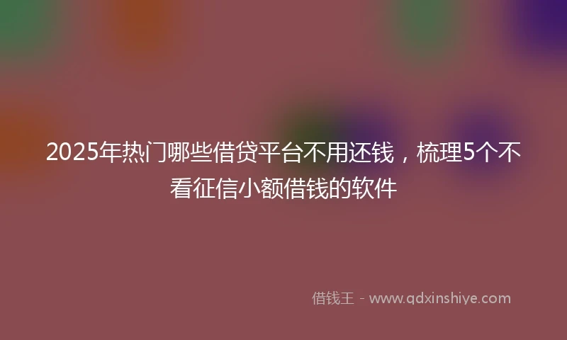 2025年热门哪些借贷平台不用还钱，梳理5个不看征信小额借钱的软件