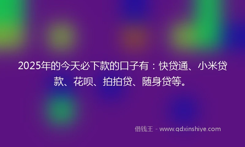 2025年的今天必下款的口子有：快贷通、小米贷款、花呗、拍拍贷、随身贷等。