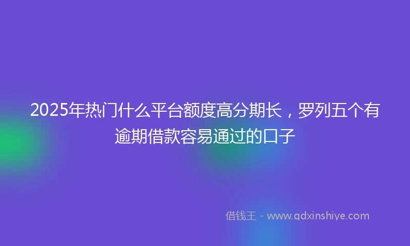 2025年热门什么平台额度高分期长，罗列五个有逾期借款容易通过的口子