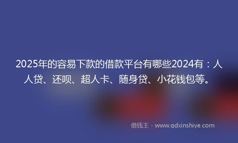 2025年的容易下款的借款平台有哪些2024有：人人贷、还呗、超人卡、随身贷、小花钱包等。
