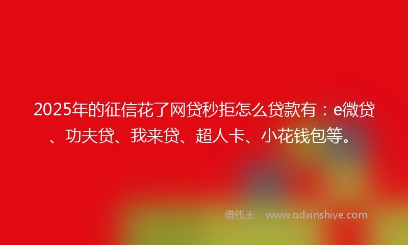 2025年的征信花了网贷秒拒怎么贷款有：e微贷、功夫贷、我来贷、超人卡、小花钱包等。