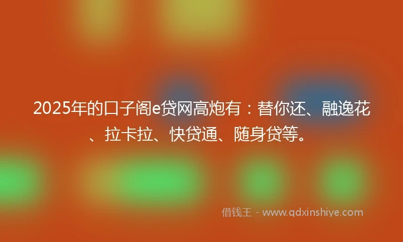 2025年的口子阁e贷网高炮有：替你还、融逸花、拉卡拉、快贷通、随身贷等。