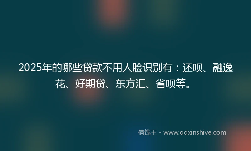 2025年的哪些贷款不用人脸识别有：还呗、融逸花、好期贷、东方汇、省呗等。