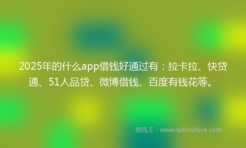 2025年的什么app借钱好通过有：拉卡拉、快贷通、51人品贷、微博借钱、百度有钱花等。