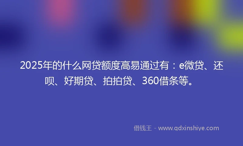 2025年的什么网贷额度高易通过有：e微贷、还呗、好期贷、拍拍贷、360借条等。