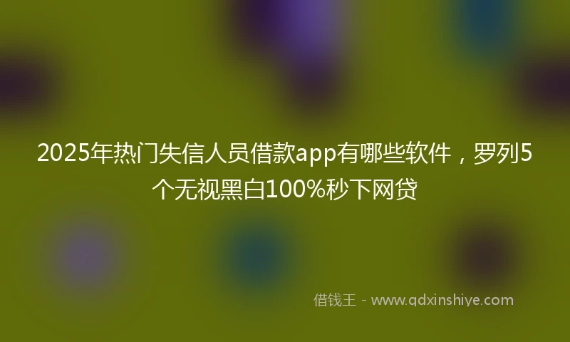 2025年热门失信人员借款app有哪些软件，罗列5个无视黑白100%秒下网贷
