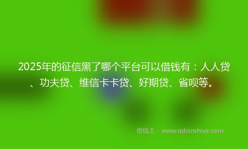 2025年的征信黑了哪个平台可以借钱有：人人贷、功夫贷、维信卡卡贷、好期贷、省呗等。