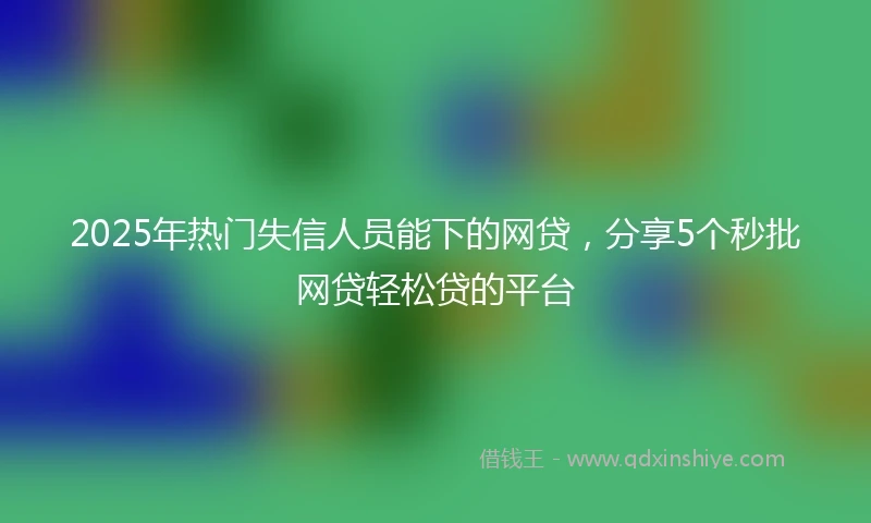 2025年热门失信人员能下的网贷，分享5个秒批网贷轻松贷的平台