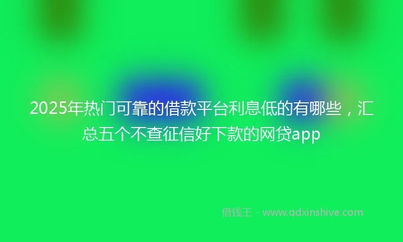 2025年热门可靠的借款平台利息低的有哪些，汇总五个不查征信好下款的网贷app