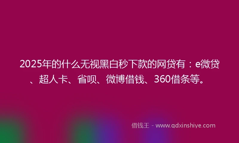2025年的什么无视黑白秒下款的网贷有：e微贷、超人卡、省呗、微博借钱、360借条等。