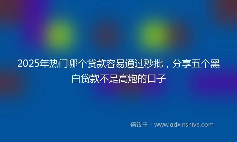 2025年热门哪个贷款容易通过秒批，分享五个黑白贷款不是高炮的口子