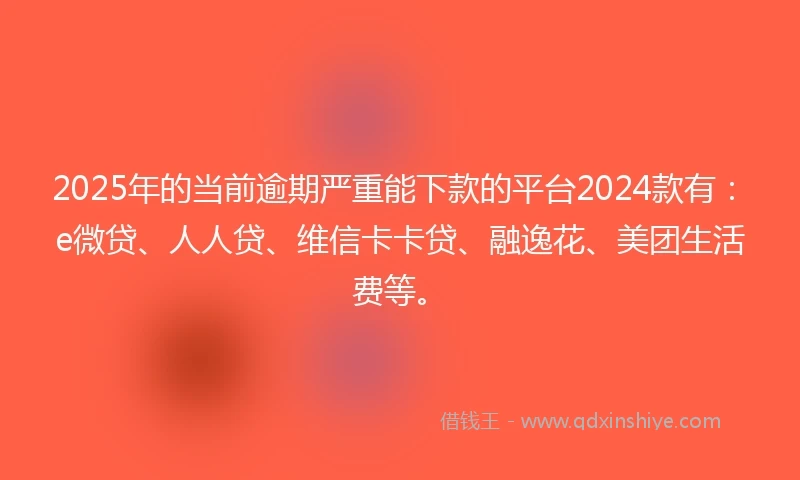 2025年的当前逾期严重能下款的平台2024款有：e微贷、人人贷、维信卡卡贷、融逸花、美团生活费等。